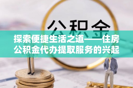 衢江探索便捷生活之道——住房公积金代办提取服务的兴起与未来