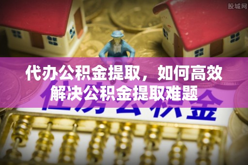 衢江代办公积金提取，如何高效解决公积金提取难题